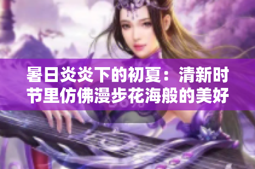 暑日炎炎下的初夏：清新时节里仿佛漫步花海般的美好体验