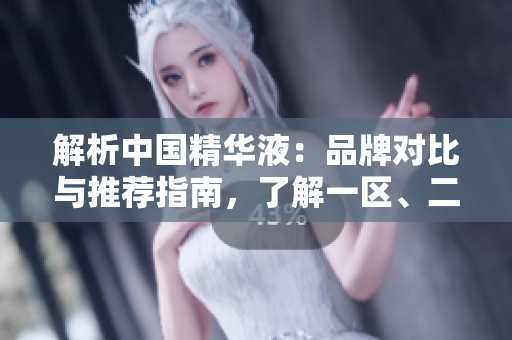 解析中国精华液：品牌对比与推荐指南，了解一区、二区、三区的国产优选