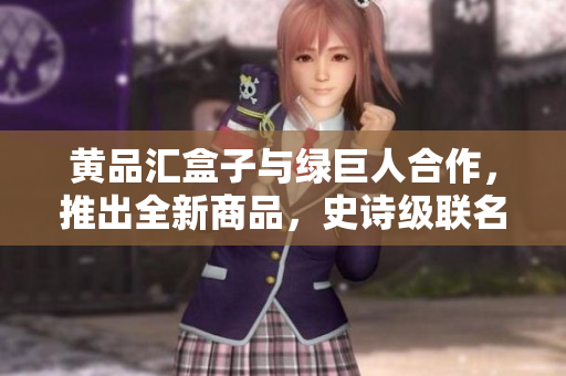 黄品汇盒子与绿巨人合作，推出全新商品，史诗级联名盒子震撼上市