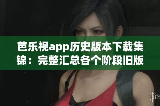 芭乐视app历史版本下载集锦：完整汇总各个阶段旧版更新，给你更多选择！