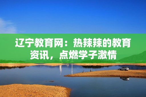 辽宁教育网：热辣辣的教育资讯，点燃学子激情