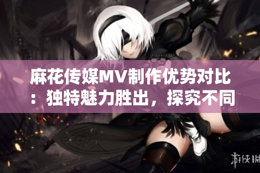 麻花传媒MV制作优势对比：独特魅力胜出，探究不同传媒公司的创作工艺和风格
