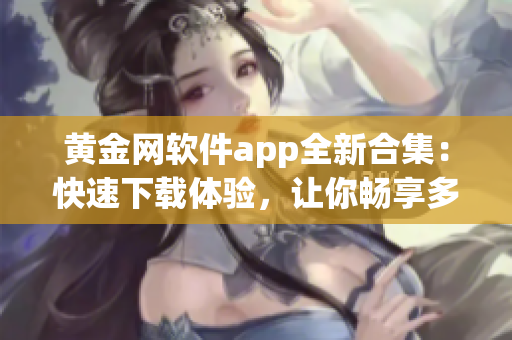 黄金网软件app全新合集：快速下载体验，让你畅享多种功能
