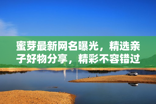 蜜芽最新网名曝光，精选亲子好物分享，精彩不容错过