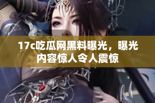 17c吃瓜网黑料曝光，曝光内容惊人令人震惊