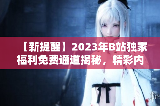【新提醒】2023年B站独家福利免费通道揭秘，精彩内容抢先畅享
