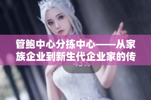 管鲍中心分拣中心——从家族企业到新生代企业家的传承与创新