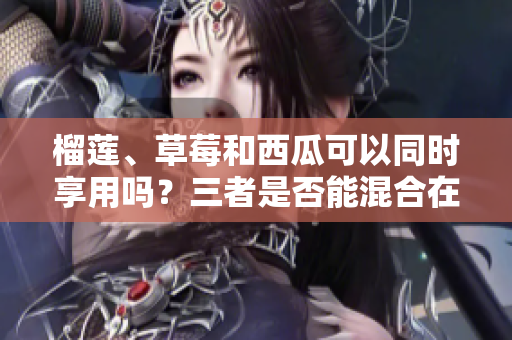 榴莲、草莓和西瓜可以同时享用吗？三者是否能混合在同一餐中呢？
