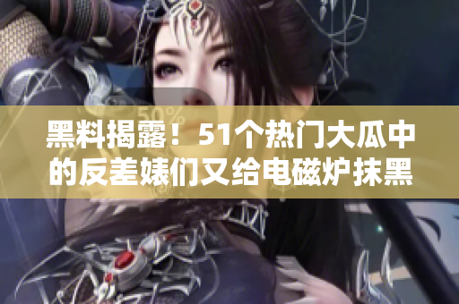 黑料揭露！51个热门大瓜中的反差婊们又给电磁炉抹黑？
