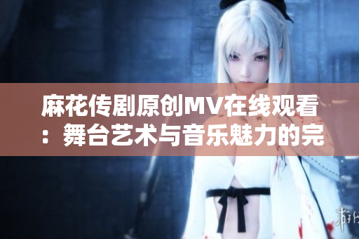 麻花传剧原创MV在线观看：舞台艺术与音乐魅力的完美融合