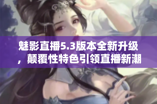 魅影直播5.3版本全新升级，颠覆性特色引领直播新潮流