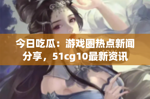 今日吃瓜：游戏圈热点新闻分享，51cg10最新资讯