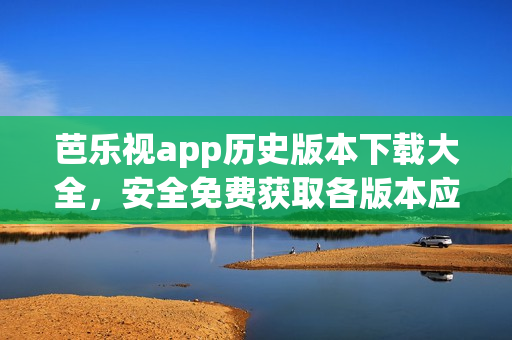 芭乐视app历史版本下载大全，安全免费获取各版本应用程序