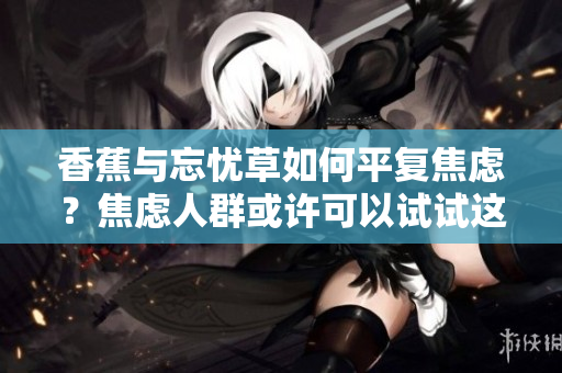 香蕉与忘忧草如何平复焦虑？焦虑人群或许可以试试这两种天然的草药！