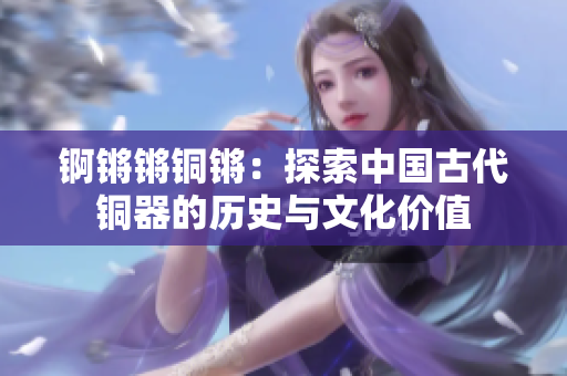 锕锵锵铜锵：探索中国古代铜器的历史与文化价值
