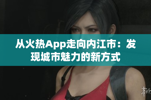 从火热App走向内江市：发现城市魅力的新方式