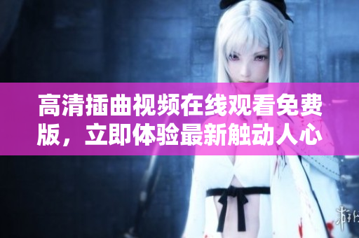 高清插曲视频在线观看免费版，立即体验最新触动人心的片段