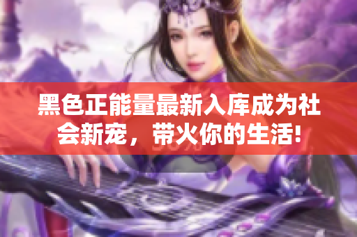黑色正能量最新入库成为社会新宠，带火你的生活!