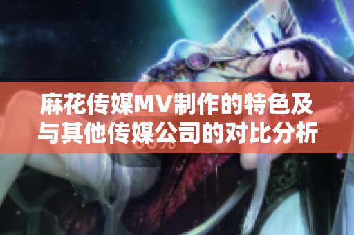 麻花传媒MV制作的特色及与其他传媒公司的对比分析