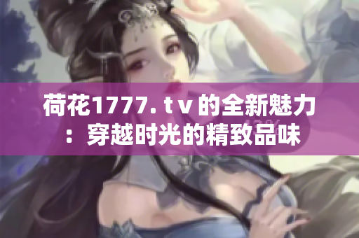 荷花1777. tⅴ的全新魅力：穿越时光的精致品味