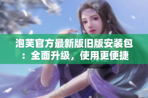 泡芙官方最新版旧版安装包：全面升级，使用更便捷