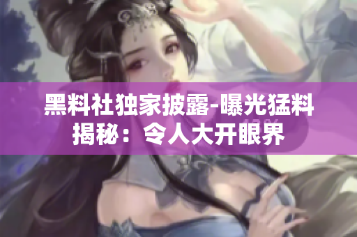 黑料社独家披露-曝光猛料揭秘：令人大开眼界