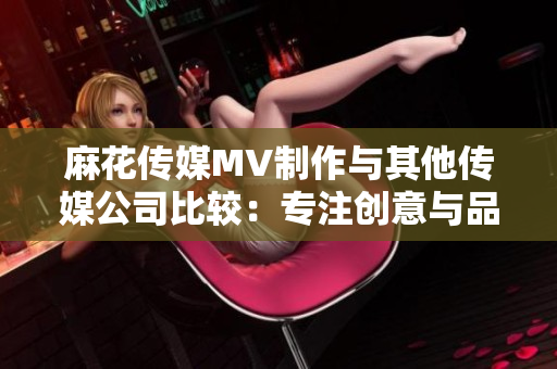 麻花传媒MV制作与其他传媒公司比较：专注创意与品质的差异对比