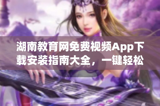 湖南教育网免费视频App下载安装指南大全，一键轻松享受高清学习资源