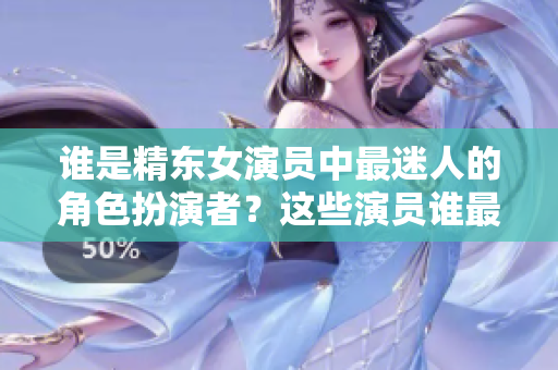 谁是精东女演员中最迷人的角色扮演者？这些演员谁最美？