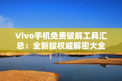 Vivo手机免费破解工具汇总：全新版权威解密大全