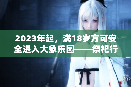 2023年起，满18岁方可安全进入大象乐园——祭祀行为准入政策公布