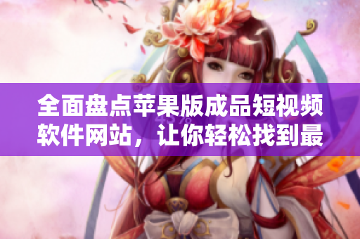 全面盘点苹果版成品短视频软件网站，让你轻松找到最适合你的工具