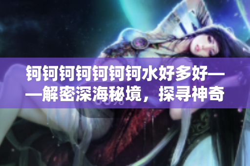 钶钶钶钶钶钶钶水好多好——解密深海秘境，探寻神奇之谜