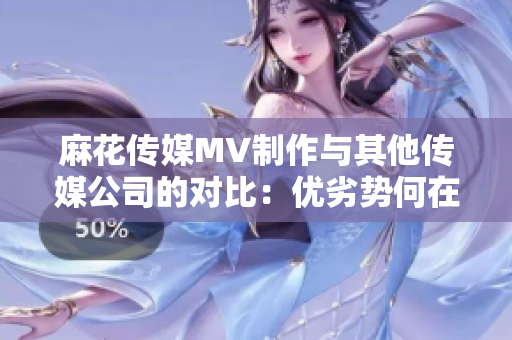 麻花传媒MV制作与其他传媒公司的对比：优劣势何在？