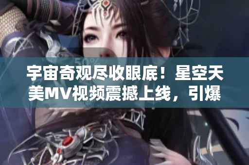 宇宙奇观尽收眼底！星空天美MV视频震撼上线，引爆视觉盛宴