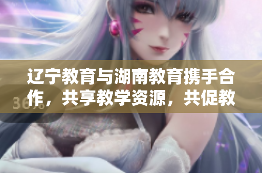 辽宁教育与湖南教育携手合作，共享教学资源，共促教育发展