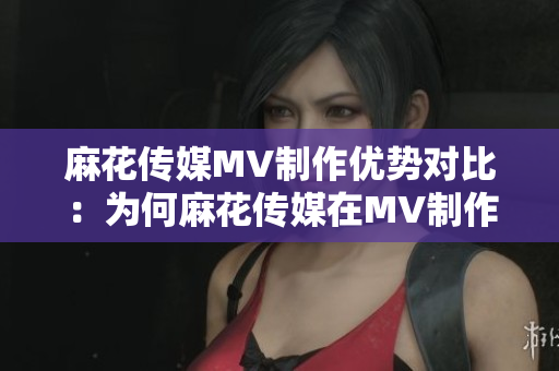 麻花传媒MV制作优势对比：为何麻花传媒在MV制作方面更胜一筹？