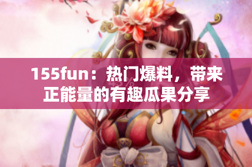 155fun：热门爆料，带来正能量的有趣瓜果分享