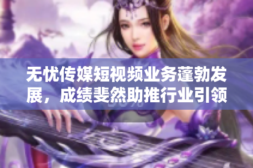 无忧传媒短视频业务蓬勃发展，成绩斐然助推行业引领，成为领头羊