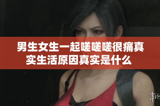 男生女生一起嗟嗟嗟很痛真实生活原因真实是什么 