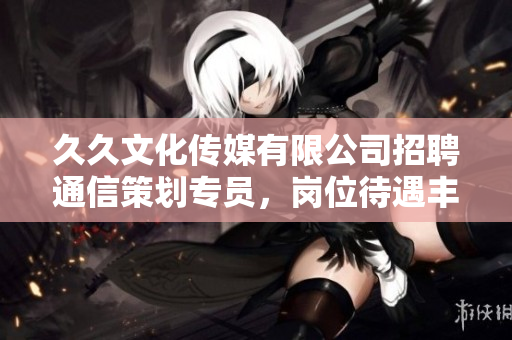 久久文化传媒有限公司招聘通信策划专员，岗位待遇丰厚，欢迎应聘!