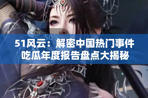 51风云：解密中国热门事件 吃瓜年度报告盘点大揭秘