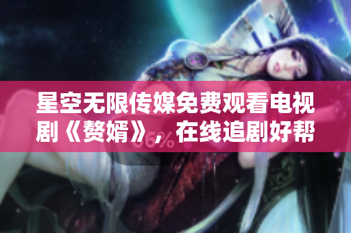 星空无限传媒免费观看电视剧《赘婿》，在线追剧好帮手
