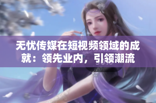 无忧传媒在短视频领域的成就：领先业内，引领潮流