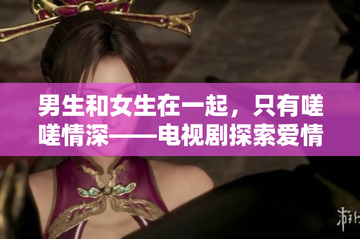 男生和女生在一起，只有嗟嗟情深——电视剧探索爱情与成长的新维度