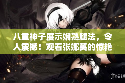 八重神子展示娴熟腿法，令人震撼！观看张娜英的惊艳脚法图片