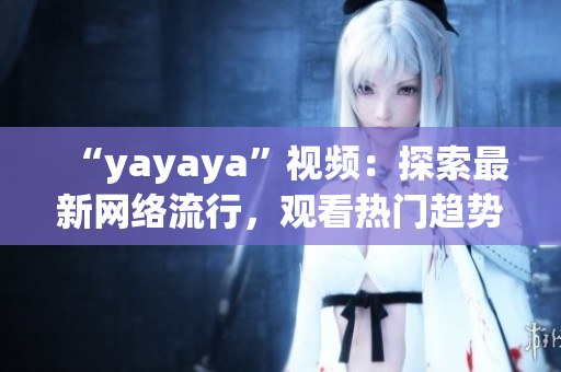 “yayaya”视频：探索最新网络流行，观看热门趋势，了解最新娱乐资讯