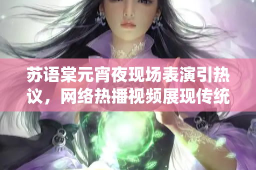 苏语棠元宵夜现场表演引热议，网络热播视频展现传统文化魅力