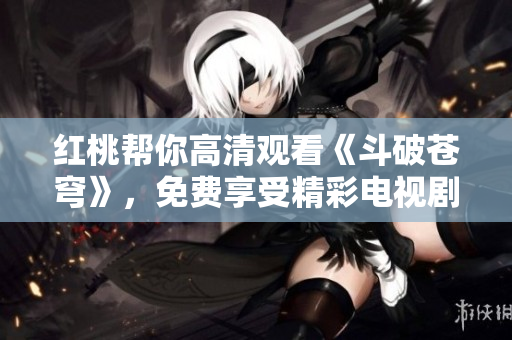 红桃帮你高清观看《斗破苍穹》，免费享受精彩电视剧剧情