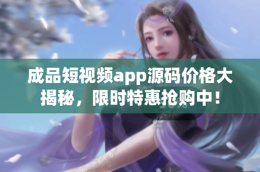 成品短视频app源码价格大揭秘，限时特惠抢购中！